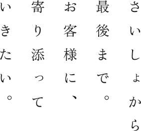 さいしょから最後まで。お客様に、寄り添っていきたい。