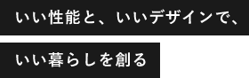 いい性能と、いいデザインで、いい暮らしを創る