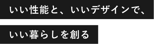 いい性能と、いいデザインで、いい暮らしを創る